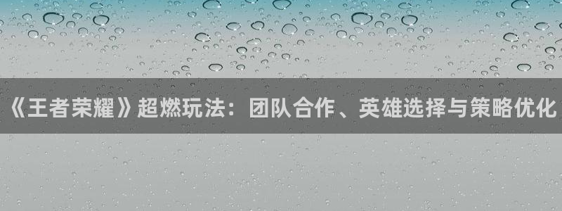 欧博娱乐咨询：《王者荣耀》超燃玩法：团队合作、英雄选择与策略
